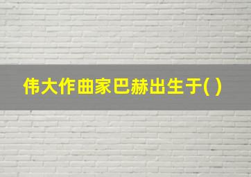 伟大作曲家巴赫出生于( )